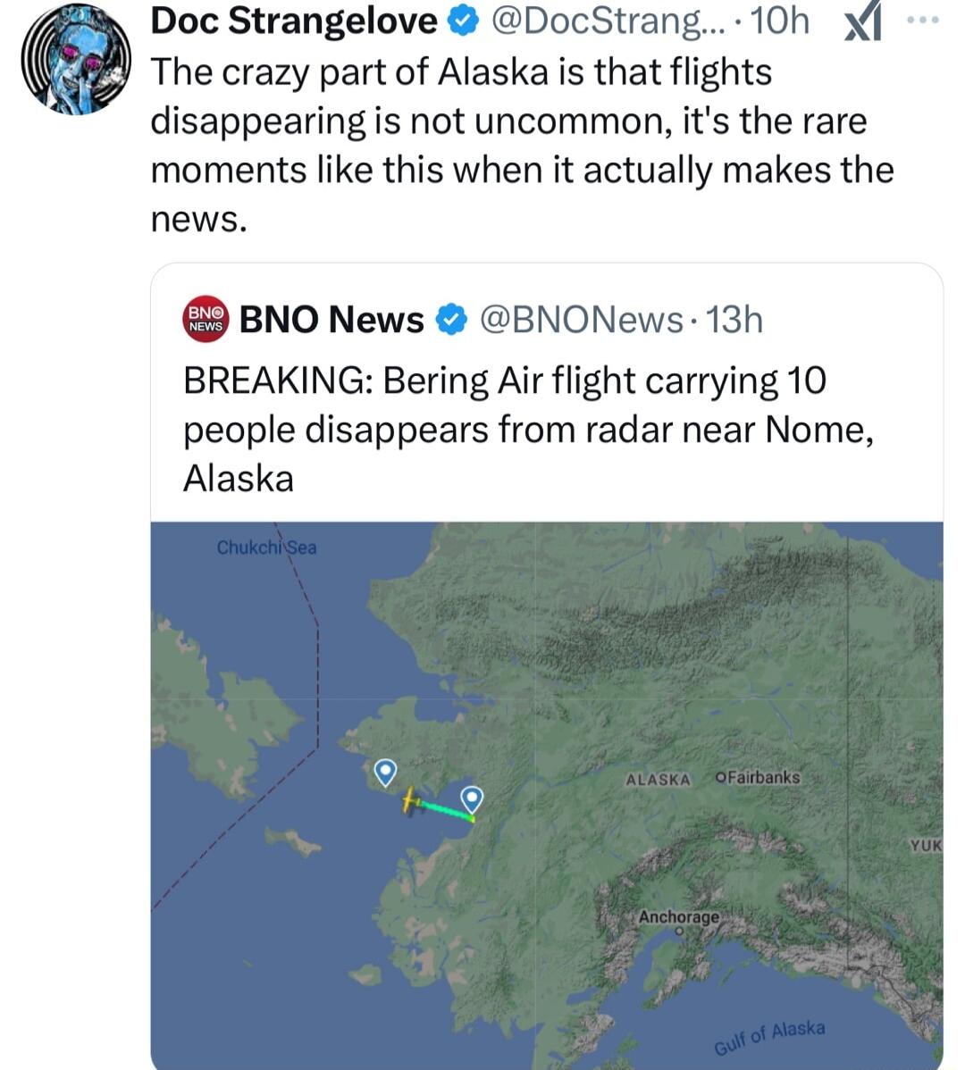 Doc Strangelove DocStrang 10h x The crazy part of Alaska is that flights disappearing is not uncommon its the rare moments like this when it actually makes the news BNO News BNONews 13h BREAKING Bering Air flight carrying 10 people disappears from radar near Nome Alaska