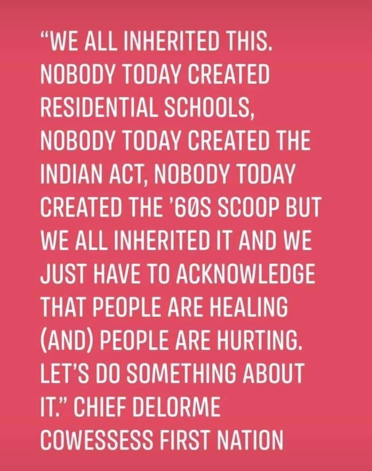 WE ALL INHERITED THIS NOBODY TODAY CREATED RESIDENTIAL SCHOOLS NOBODY TODAY CREATED THE INDIAN ACT NOBODY TODAY CREATED THE 60S SCOOP BUT WE ALL INHERITED IT AND WE JUST HAVE TO ACKNOWLEDGE THAT PEOPLE ARE HEALING AND PEOPLE ARE HURTING LETS DO SOMETHING ABOUT IT CHIEF DELORME HIL NN R