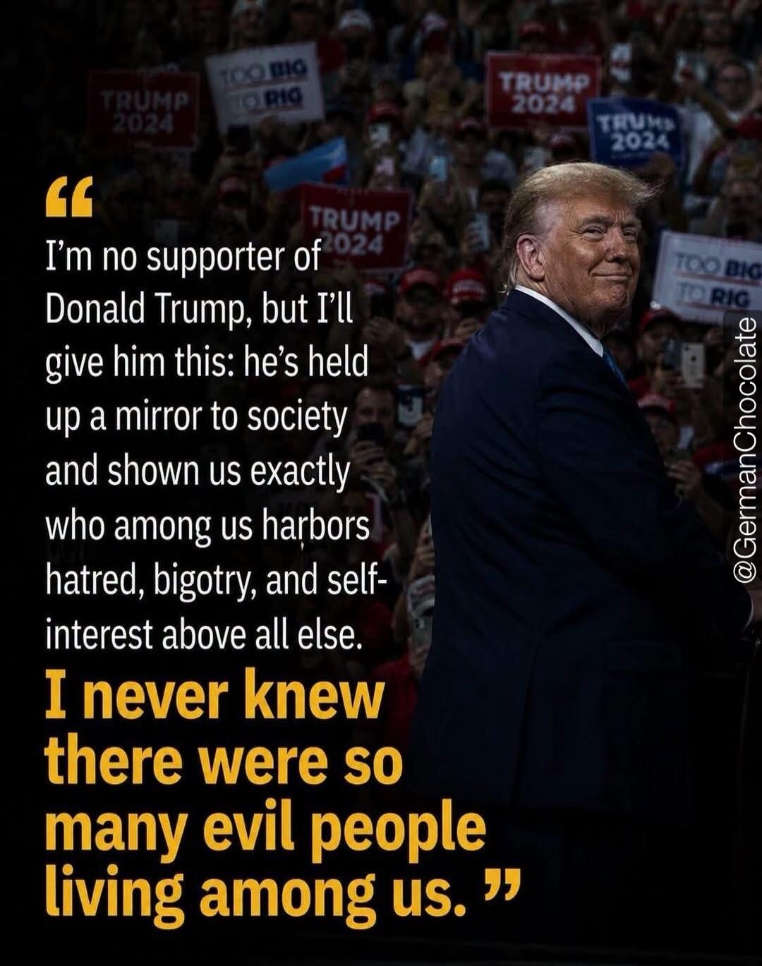 I'm no supporter of Donald Trump, but I'll give him this: he's held up a mirror to society and shown us exactly who among us harbors hatred, bigotry, and self-interest above all else. I never knew there were so many evil people living among us. Signs in the background read 'TRUMP 2024' and 'TOO BIG TO RIG'.
