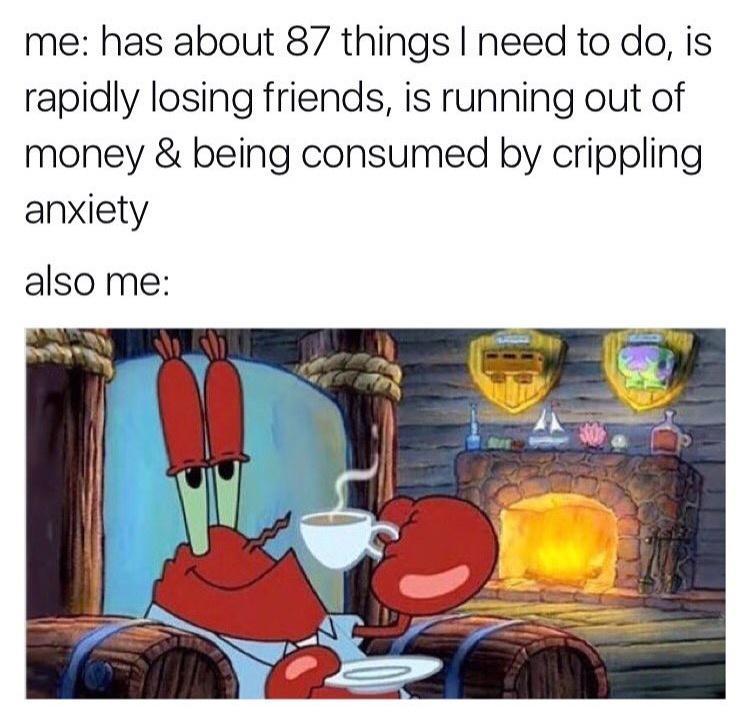 me has about 87 things need to do is rapidly losing friends is running out of money being consumed by crippling anxiety also me