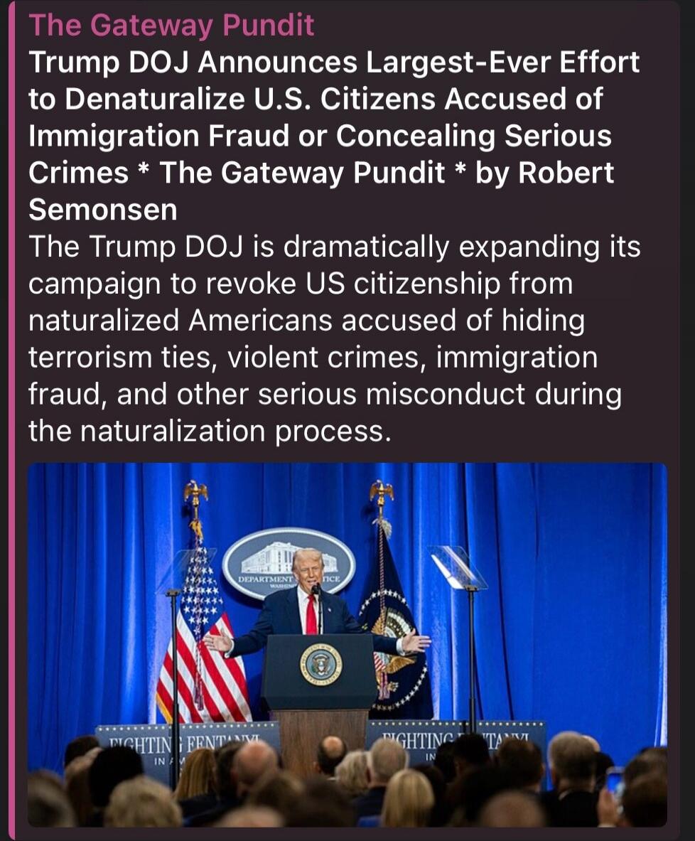 The Gateway Pundit
Trump DOJ Announces Largest-Ever Effort to Denaturalize U.S. Citizens Accused of Immigration Fraud or Concealing Serious Crimes * The Gateway Pundit * by Robert Semonsen
The Trump DOJ is dramatically expanding its campaign to revoke US citizenship from naturalized Americans accused of hiding terrorism ties, violent crimes, immigr