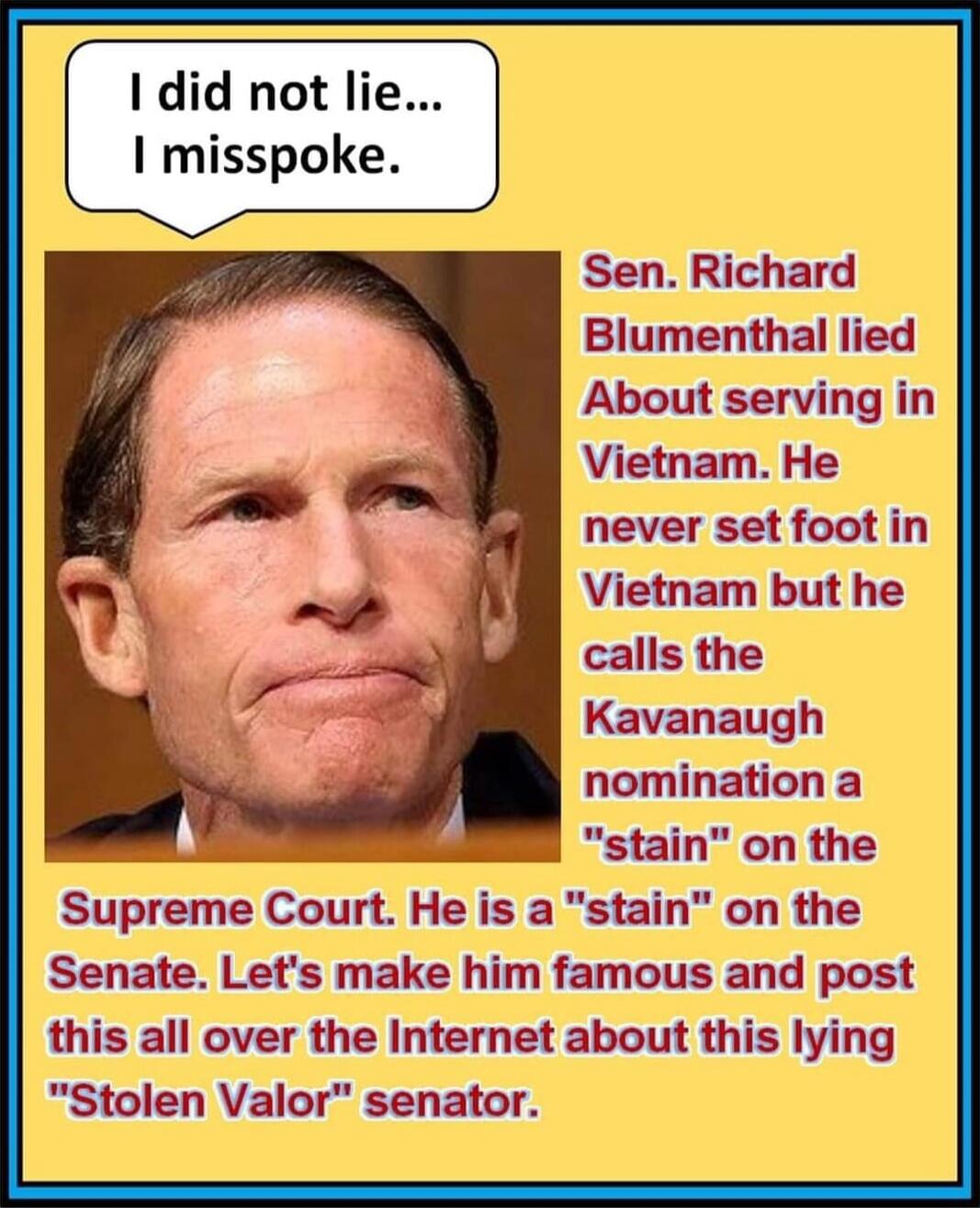 I did not lie... I misspoke.
Sen. Richard Blumenthal lied About serving in Vietnam. He never set foot in Vietnam but he calls the Kavanaugh nomination a 