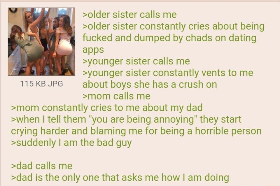 021122Fri172917 No 67388393 older sister calls me older sister constantly cries about being fucked and dumped by chads on dating apps younger sister calls me younger sister constantly vents to me 115KBUPG about boys she has a crush on mom calls me mom constantly cries to me about my dad when tell them you are being annoying they start crying harder and blaming me for being a horrible person sudden