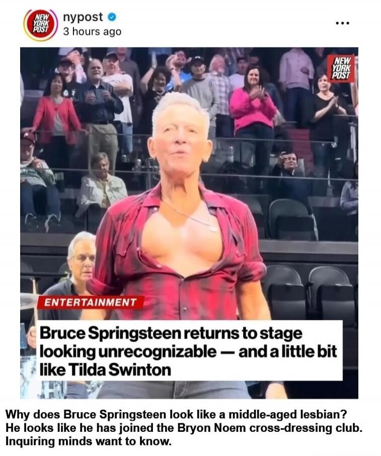 NEW YORK POST nypost 3 hours ago ENTERTAINMENT Bruce Springsteen returns to stage looking unrecognizable — and a little bit like Tilda Swinton Why does Bruce Springsteen look like a middle-aged lesbian? He looks like he has joined the Bryon Noem cross-dressing club. Inquiring minds want to know.