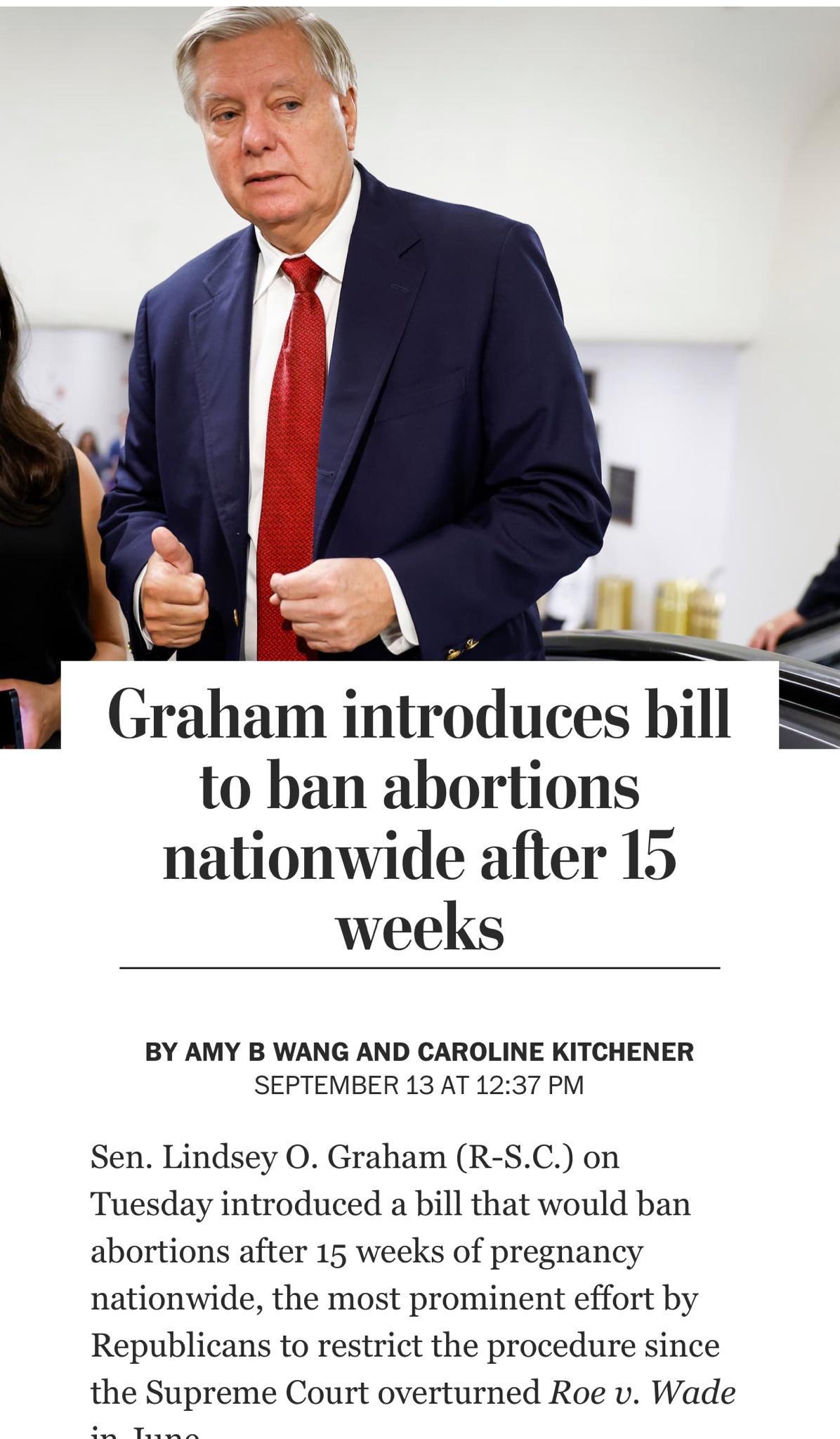Graham introduces bill to ban abortions nationwide after 15 weeks BY AMY B WANG AND CAROLINE KITCHENER SEPTEMBER 13 AT 1237 PM Sen Lindsey O Graham R SC on Tuesday introduced a bill that would ban abortions after 15 weeks of pregnancy nationwide the most prominent effort by Republicans to restrict the procedure since the Supreme Court overturned Roe v Wade