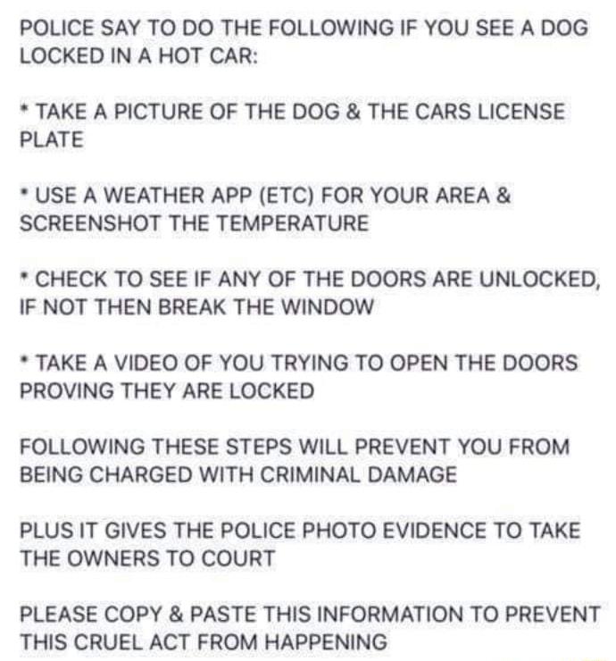 POLICE SAY TO DO THE FOLLOWING IF YOU SEE A DOG LOCKED IN A HOT CAR TAKE A PICTURE OF THE DOG THE CARS LICENSE PLATE USE A WEATHER APP ETC FOR YOUR AREA SCREENSHOT THE TEMPERATURE CHECK TO SEE IF ANY OF THE DOORS ARE UNLOCKED IF NOT THEN BREAK THE WINDOW TAKE A VIDEO OF YOU TRYING TO OPEN THE DOORS PROVING THEY ARE LOCKED FOLLOWING THESE STEPS WILL PREVENT YOU FROM BEING CHARGED WITH CRIMINAL DAMA