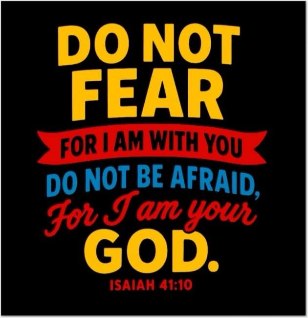 DO NOT FEAR FOR I AM WITH YOU DO NOT BE AFRAID, For I am your GOD. ISAIAH 41:10