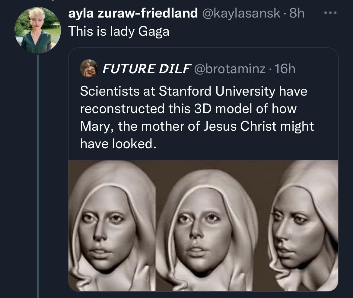 p ayla zuraw friedland kaylasansk 8h This is lady Gaga FUTURE DILF brotaminz 16h Scientists at Stanford University have reconstructed this 3D model of how Mary the mother of Jesus Christ might LEVZCIIC N Q 342 7 sk Q nk 2