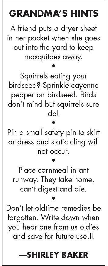 GRANDMAS HINTS A friend puts a dryer sheet in her pocket when she goes out into the yard to keep mosquitoes away L Squirrels eating your birdseed Sprinkle cayenne pepper on birdseed Birds dont mind but squirrels sure dol L Pin a small safety pin to skirt or dress and static cling will not oceur L Place cornmeal in ant runway They take home cant digest and die L4 Dont let oldtime remedies be forgot