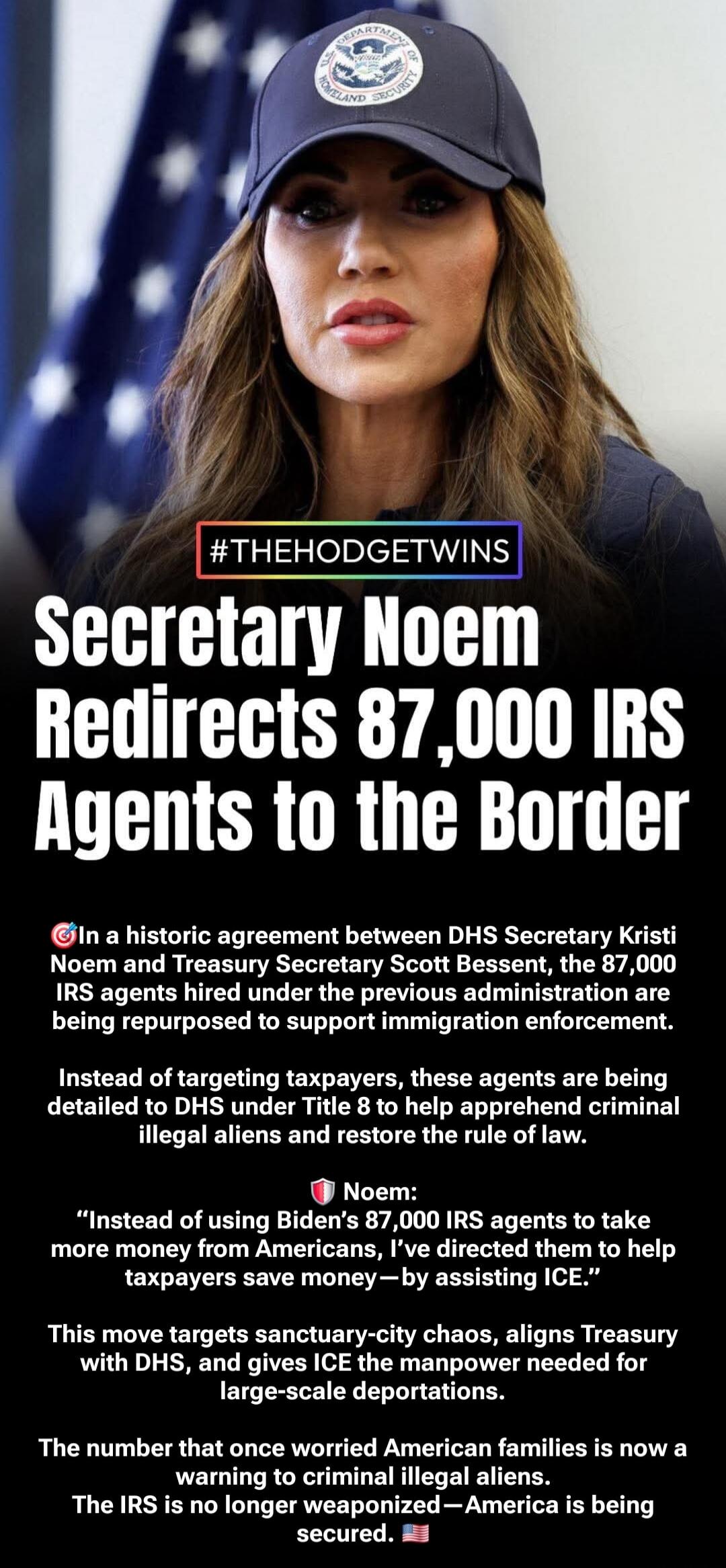  Secretary Noem Redirects 87,000 IRS Agents to the Border In a historic agreement between DHS Secretary Kristi Noem and Treasury Secretary Scott Bessent, the 87,000 IRS agents hired under the previous administration are being repurposed to support immigration enforcement. Instead of targeting taxpayers, these agents are being detailed to DHS under 
