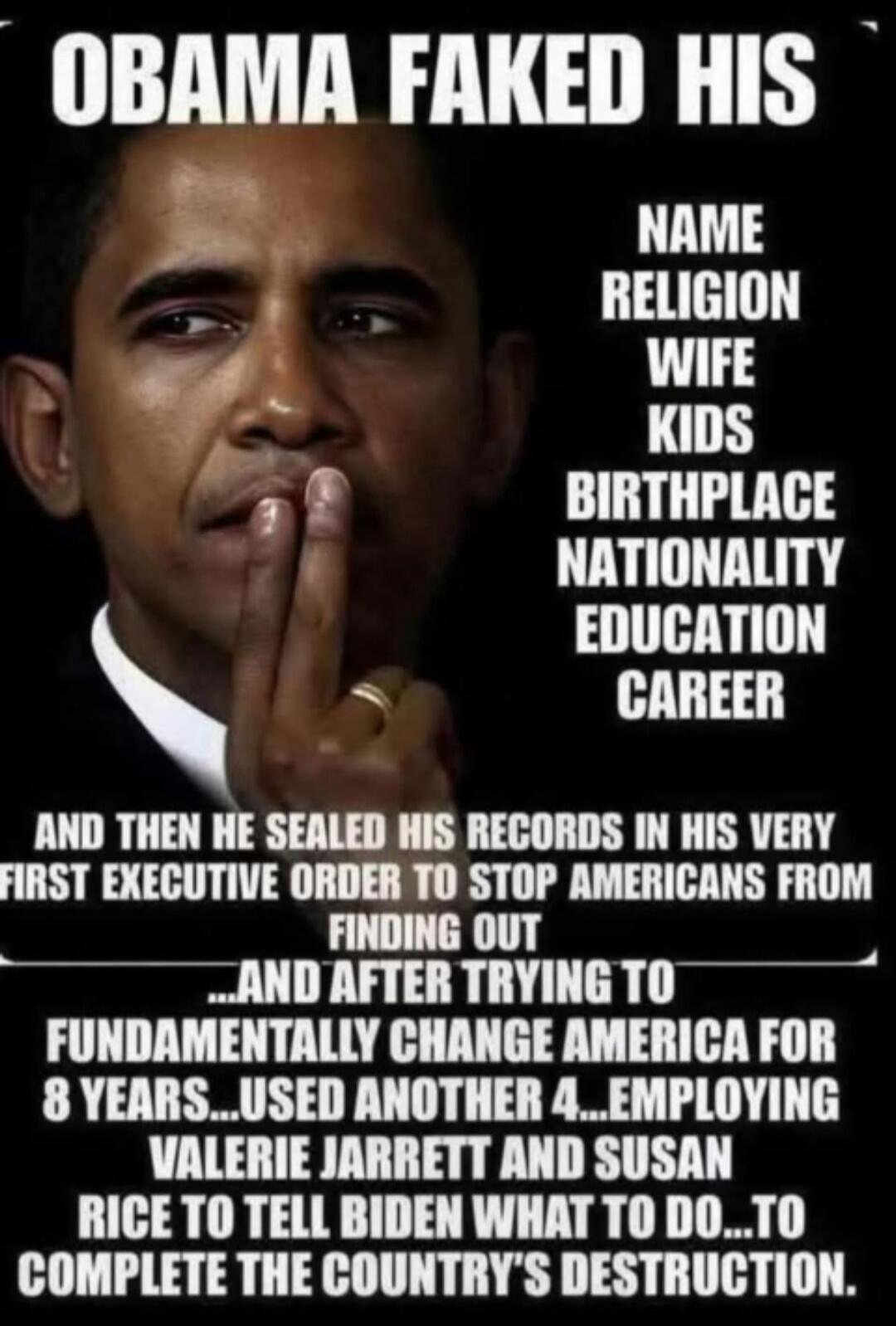 OBAMA FAKED HIS NAME, RELIGION, WIFE, KIDS, BIRTHPLACE, NATIONALITY, EDUCATION, CAREER. AND THEN HE SEALED HIS RECORDS IN HIS VERY FIRST EXECUTIVE ORDER TO STOP AMERICANS FROM FINDING OUT... AND AFTER TRYING TO FUNDAMENTALLY CHANGE AMERICA FOR 8 YEARS... USED ANOTHER 4... EMPLOYING VALERIE JARRETT AND SUSAN RICE TO TELL BIDEN WHAT TO DO... TO COMPL