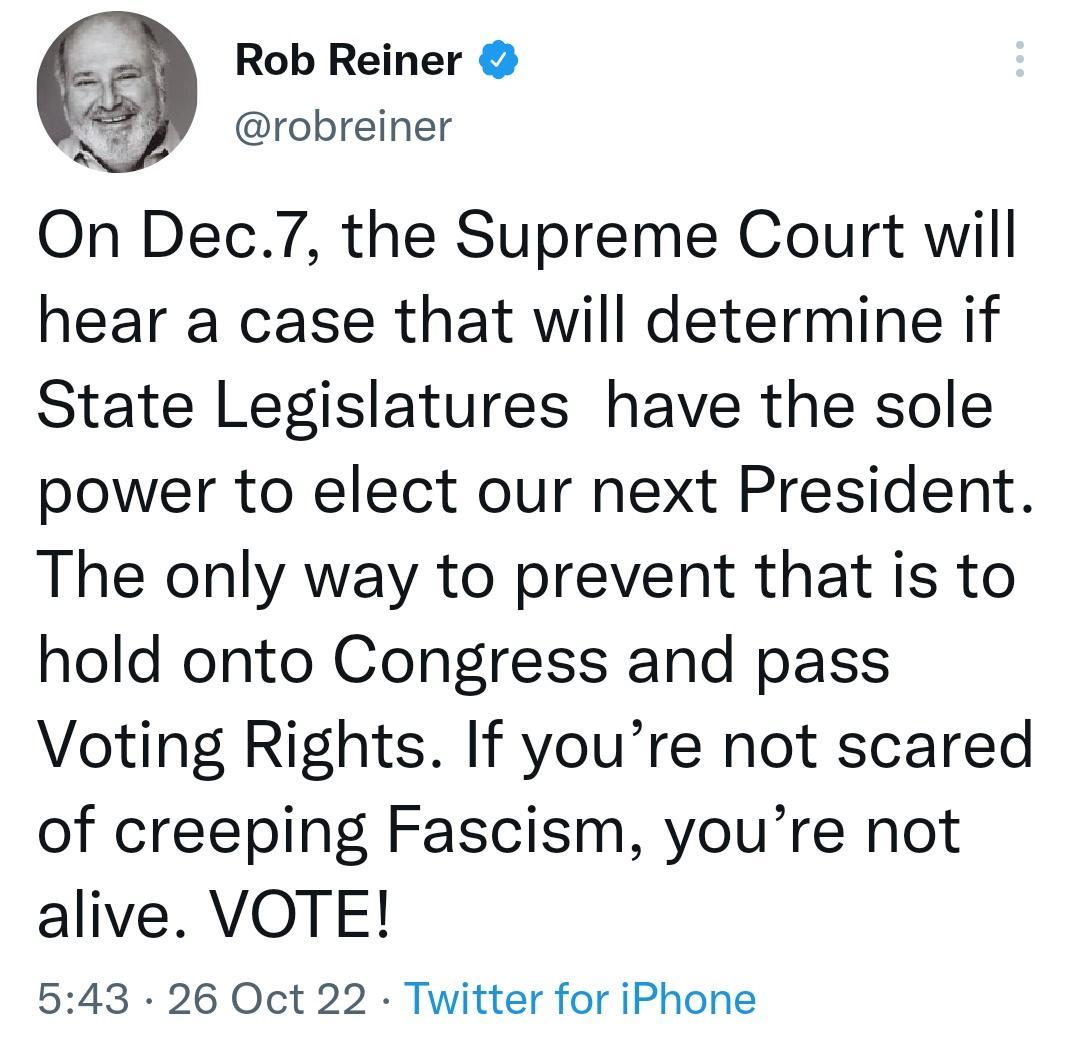 Rob Reiner robreiner On Dec7 the Supreme Court will hear a case that will determine if State Legislatures have the sole power to elect our next President The only way to prevent that is to hold onto Congress and pass Voting Rights If youre not scared of creeping Fascism youre not alive VOTE 543 26 Oct 22 Twitter for iPhone