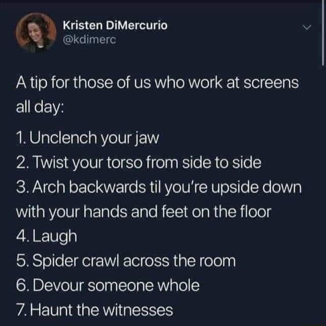 Kristen DiMercurio kdimerc Atip for those of us who work at screens all day 1Unclench your jaw 2 Twist your torso from side to side 3 Arch backwards til youre upside down with your hands and feet on the floor 4 Laugh 5 Spider crawl across the room 6 Devour someone whole WA R GRS
