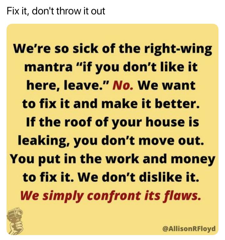 Were so sick of the right wing mantra if you dont like it here leave No We want to fix it and make it better If the roof of your house is leaking you dont move out You put in the work and money to fix it We dont dislike it We simply confront its flaws AllisonRFloyd