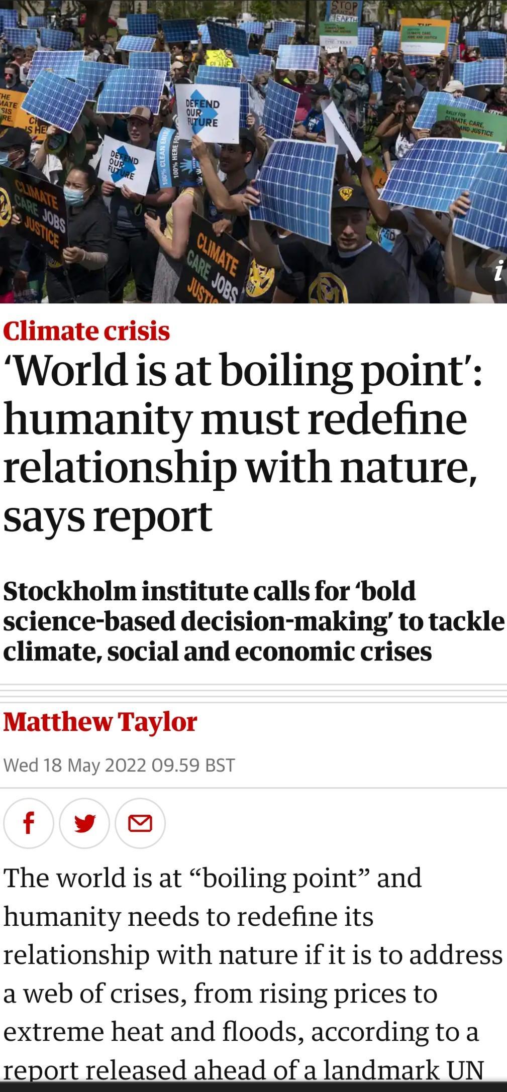 Climate crisis World is at boiling point humanity must redefine relationship with nature says report Stockholm institute calls for bold science based decision making to tackle climate social and economic crises Matthew Taylor Wed 18 May 2022 0959 BST f v The world is at boiling point and humanity needs to redefine its relationship with nature if it is to address a web of crises from rising prices 