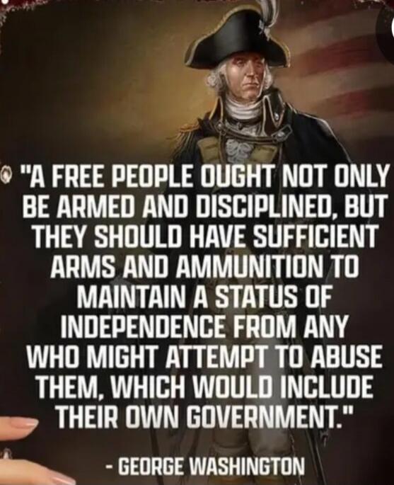 A free people ought not only be armed and disciplined, but they should have sufficient arms and ammunition to maintain a status of independence from any who might attempt to abuse them, which would include their own government. - George Washington