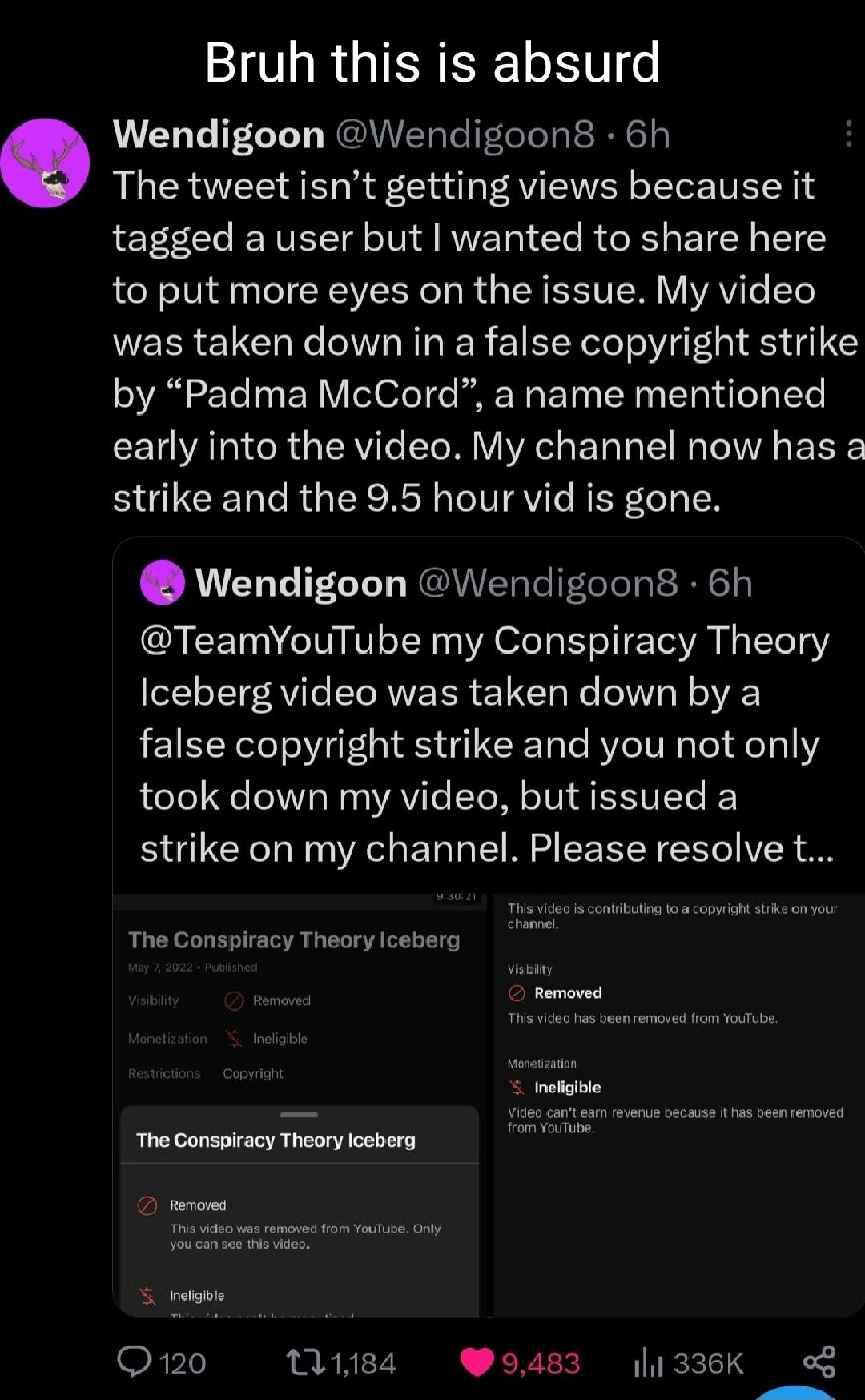 I R GIEREETET o Wendigoon Wendigoon8 6h The tweet isnt getting views because it tagged a user but wanted to share here to put more eyes on the issue My video was taken down in a false copyright strike by Padma McCord a name mentioned early into the video My channel now has a BUUCERC R R RN IRV REF LTI Wendigoon Wendigoons 6h TeamYouTube my Conspiracy Theory Iceberg video was taken down by a false 