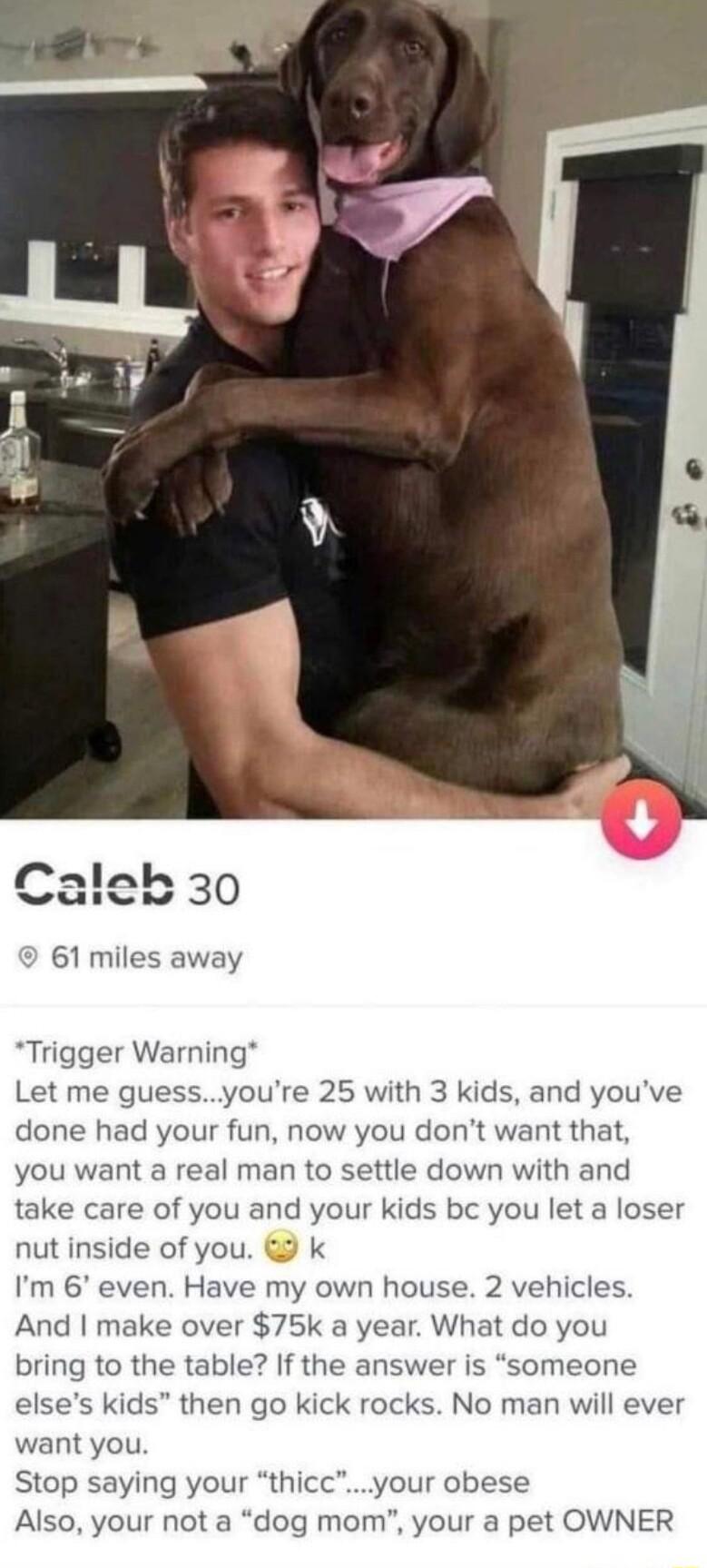 9 61 miles away Trigger Warning Let me guessyoure 25 with 3 kids and youve done had your fun now you dont want that you want a real man to settle down with and take care of you and your kids bc you let a loser nut inside of you k Im 6 even Have my own house 2 vehicles And make over 75k a year What do you bring to the table If the answer is someone elses kids then go kick rocks No man will ever wan