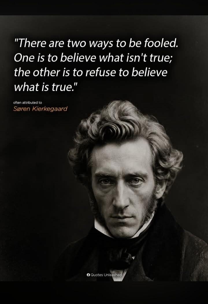 There are two ways to be fooled. One is to believe what isn't true; the other is to refuse to believe what is true. often attributed to Søren Kierkegaard. Quotes Unleashed.