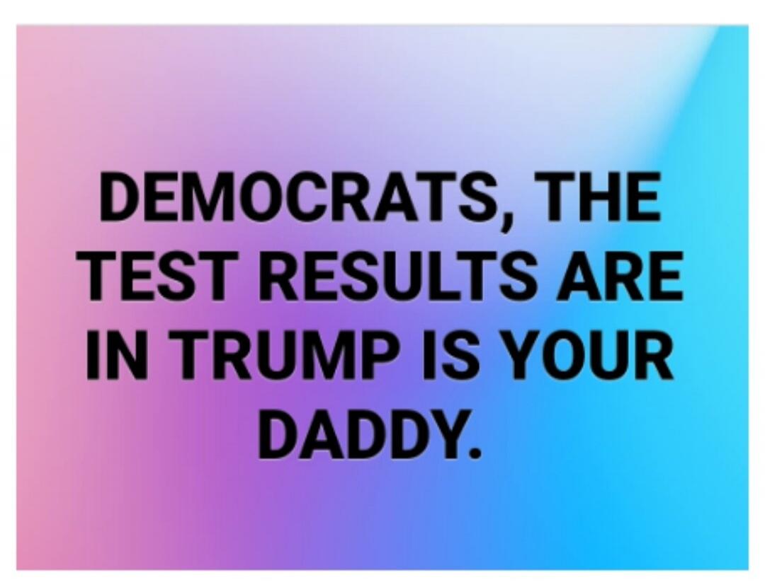 DEMOCRATS, THE TEST RESULTS ARE IN TRUMP IS YOUR DADDY.