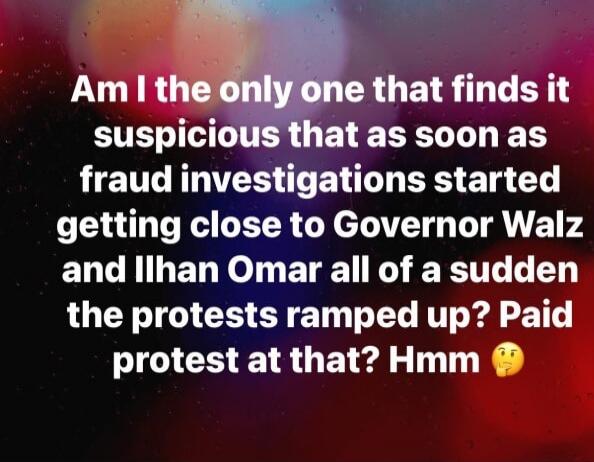 Am I the only one that finds it suspicious that as soon as fraud investigations started getting close to Governor Walz and Ilhan Omar all of a sudden the protests ramped up? Paid protest at that? Hmm 🤔