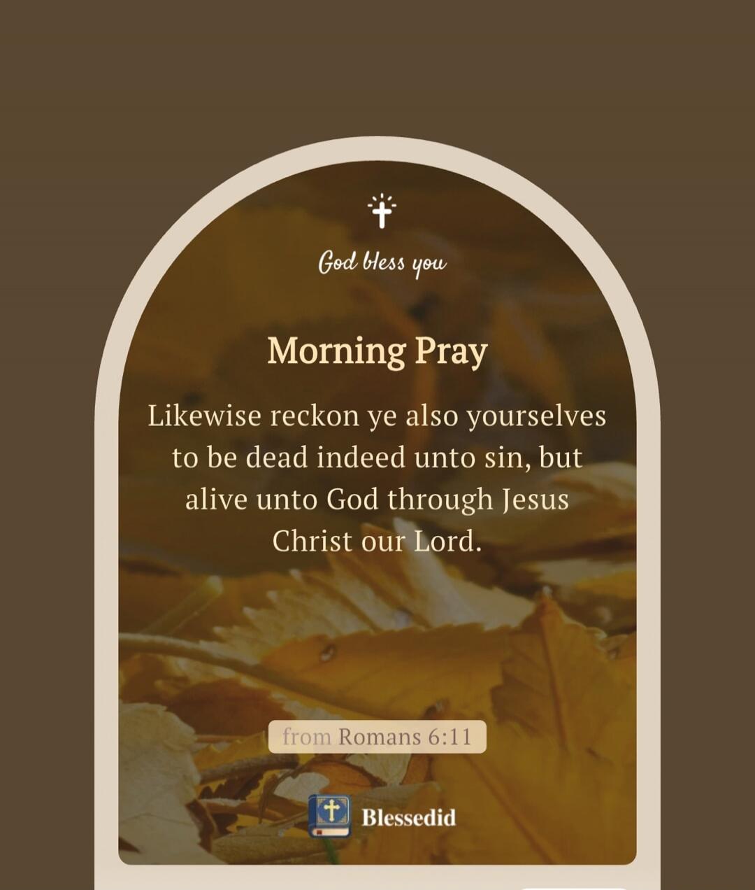 God bless you. Morning Prayer. Likewise reckon ye also yourselves to be dead indeed unto sin, but alive unto God through Jesus Christ our Lord. from Romans 6:11. Blessedid.