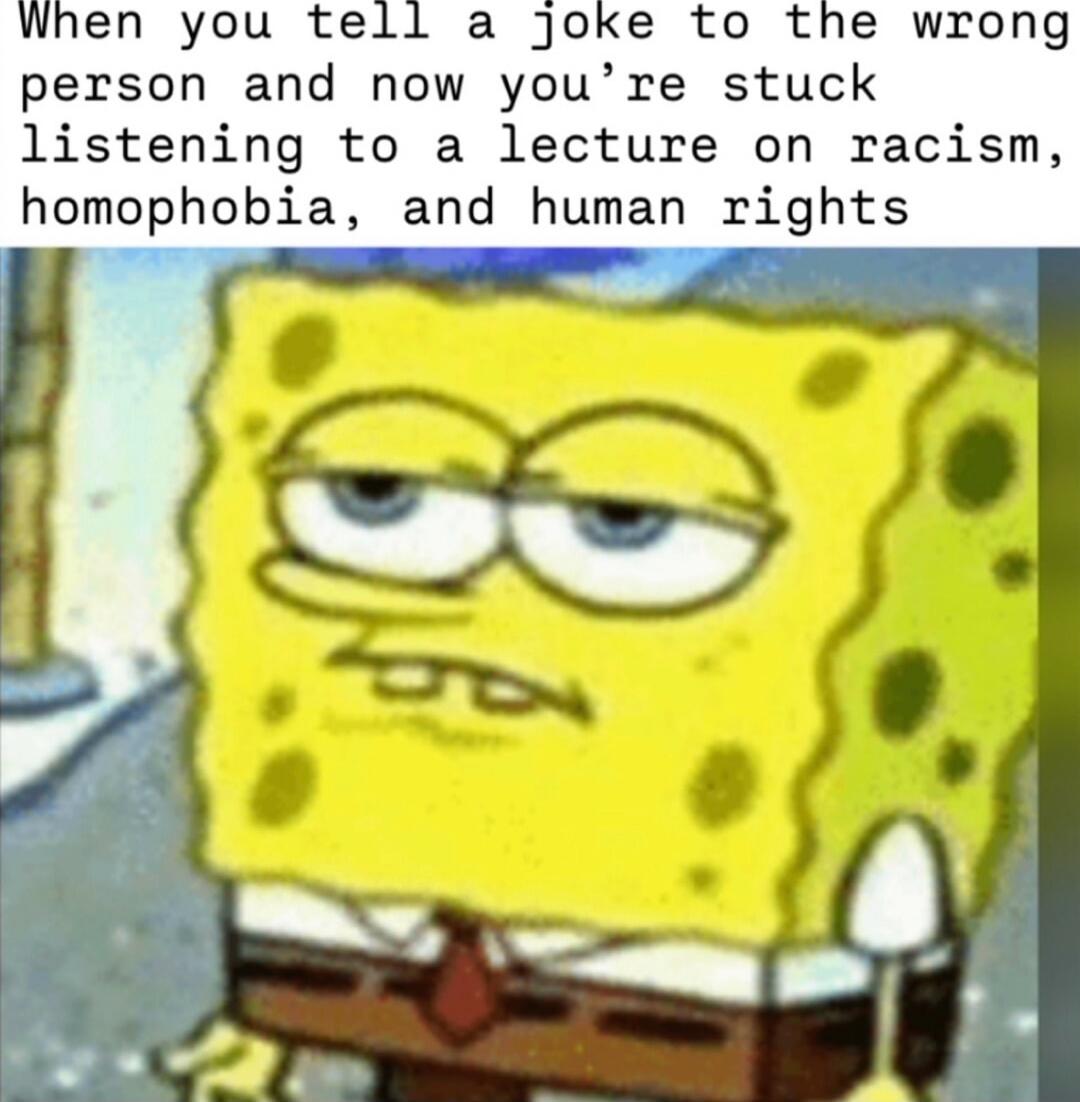 When you tell a joke to the wrong person and now you’re stuck listening to a lecture on racism, homophobia, and human rights