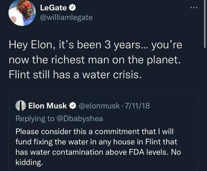 LeGate williamlegate Hey Elon its been 3 years youre now the richest man on the planet Flint still has a water crisis Elon Musk elonmusk 71118 Replying to Dbabyshea Please consider this a commitment that will fund fixing the water in any house in Flint that has water contamination above FDA levels No kidding