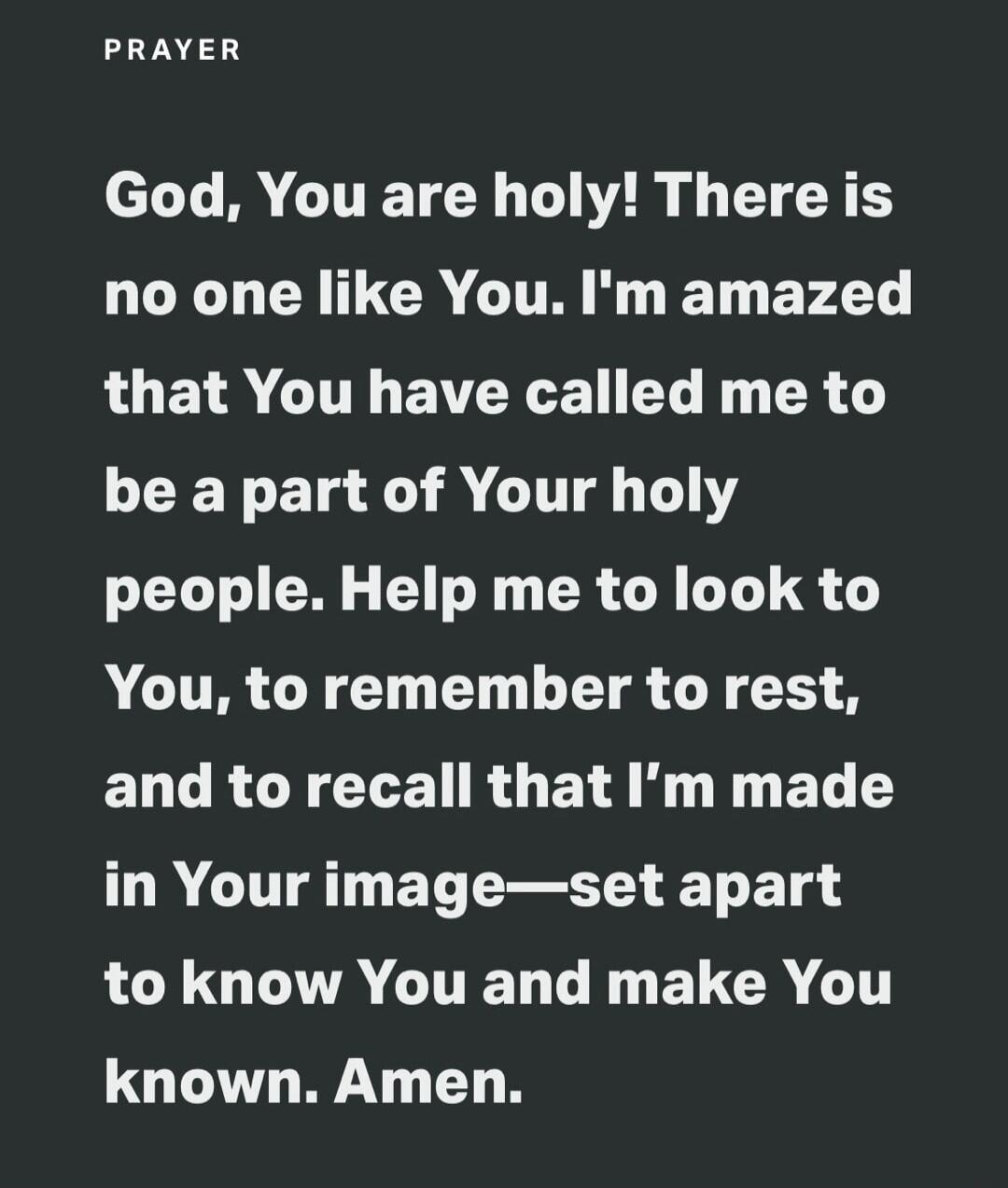 PRAYER God, You are holy! There is no one like You. I'm amazed that You have called me to be a part of Your holy people. Help me to look to You, to remember to rest, and to recall that I'm made in Your image—set apart to know You and make You known. Amen.