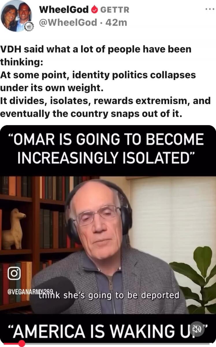 VDH said what a lot of people have been thinking: At some point, identity politics collapses under its own weight. It divides, isolates, rewards extremism, and eventually the country snaps out of it. “OMAR IS GOING TO BECOME INCREASINGLY ISOLATED” “AMERICA IS WAKING UP” think she's going to be deported
