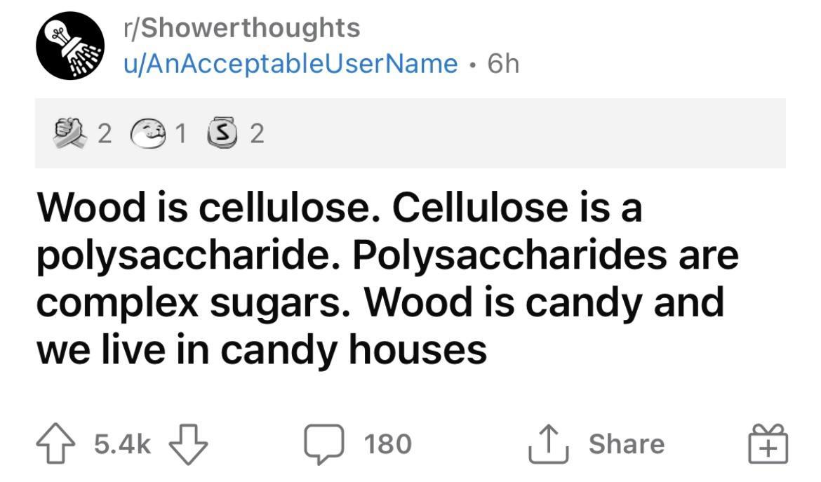 rShowerthoughts uAnAcceptableUserName 6h 22 31 S 2 Wood is cellulose Cellulose is a polysaccharide Polysaccharides are complex sugars Wood is candy and we live in candy houses 4 54k 1 J 180 T share