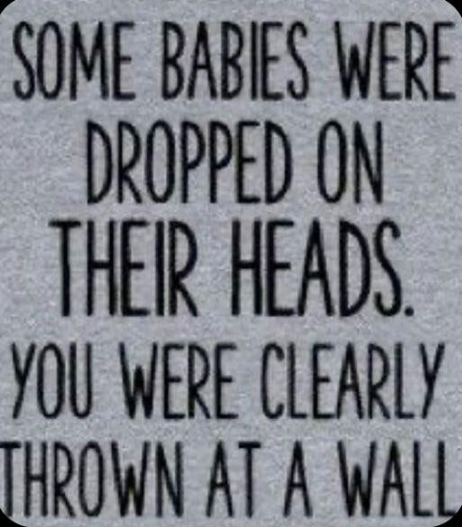 SOME BABIES WERE DROPPED ON THEIR HEADS. YOU WERE CLEARLY THROWN AT A WALL