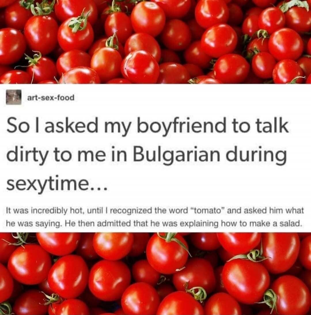 So I asked my boyfriend to talk dirty to me in Bulgarian during sexitime...
It was incredibly hot, until I recognized the word “tomato” and asked him what he was saying. He then admitted that he was explaining how to make a salad.