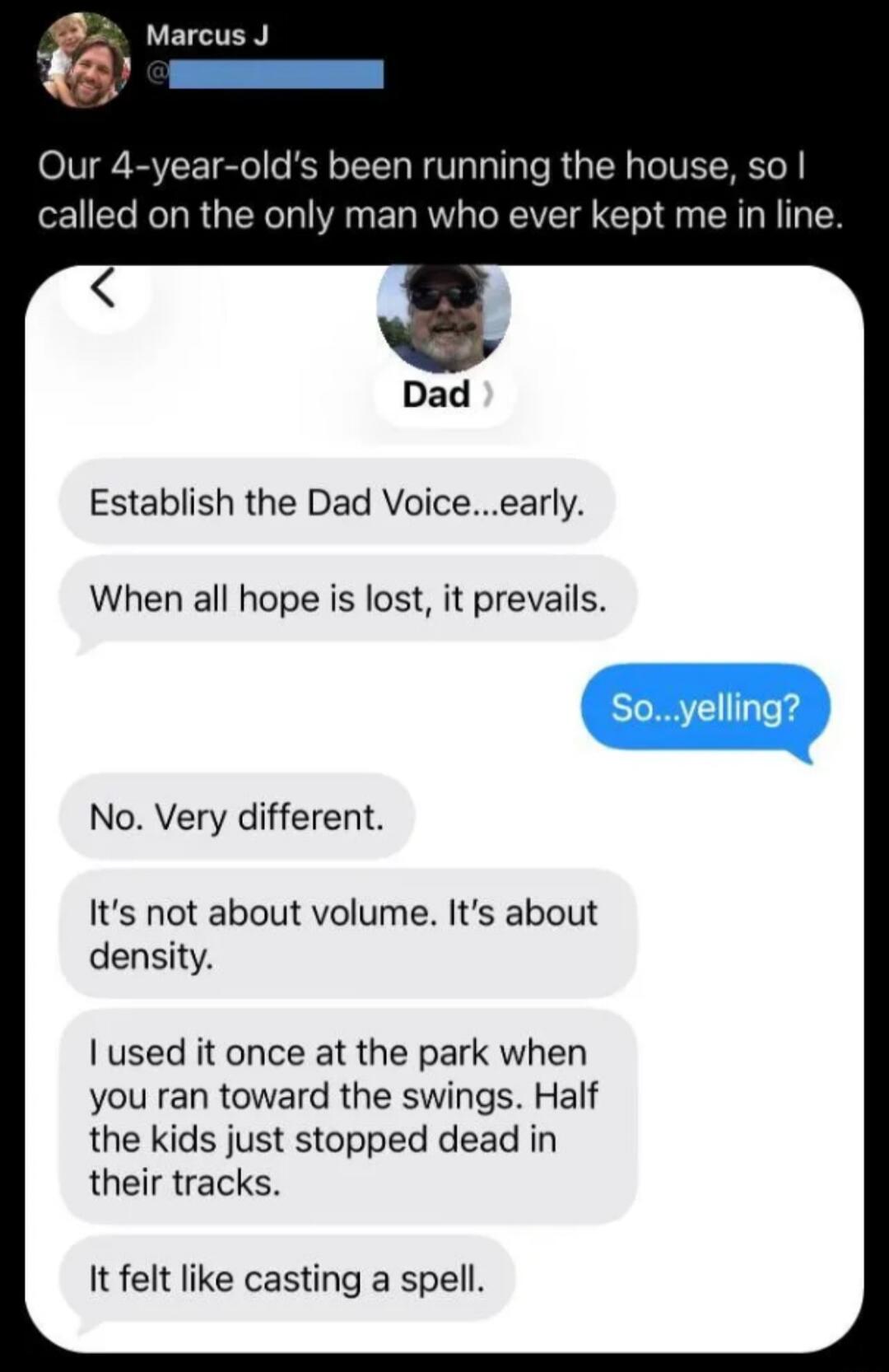 Marcus J Our 4-year-old's been running the house, so I called on the only man who ever kept me in line. Dad. Establish the Dad Voice...early. When all hope is lost, it prevails. So...yelling? No. Very different. It's not about volume. It's about density. I used it once at the park when you ran toward the swings. Half the kids just stopped dead in t