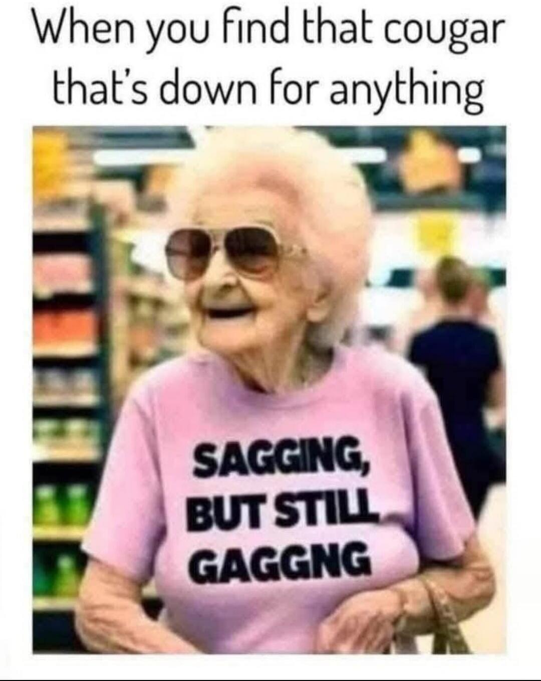 When you find that cougar that's down for anything SAGGING, BUT STILL GAGGNG