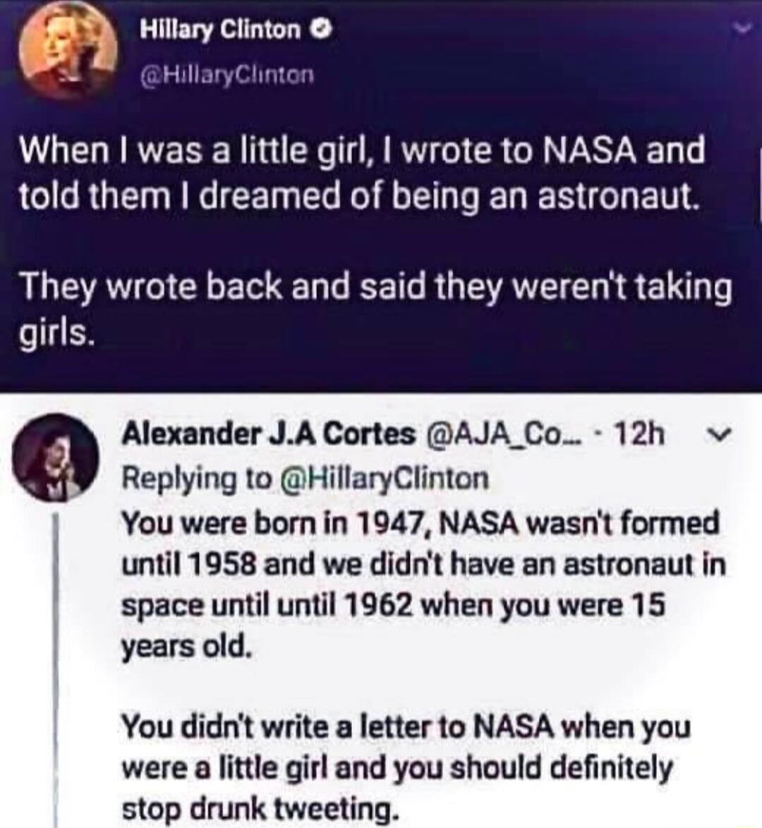 D Hillary Clinton L HillaryClinton When was a little girl wrote to NASA and GG RUET NG EET EL TG E N D G BT They wrote back and said they werent taking girls Alexander JA Cortes AJA Co 12h v Replying to HillaryClinton You were born in 1947 NASA wasnt formed until 1958 and we didnt have an astronaut in space until until 1962 when you were 15 years old You didnt write a letter to NASA when you were 