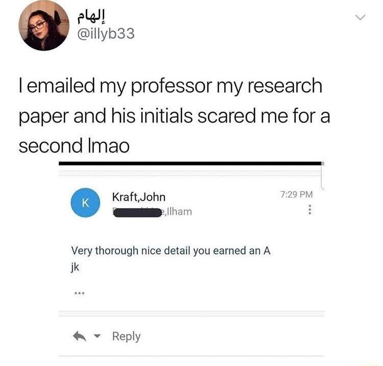 el illyb33 emailed my professor my research paper and his initials scared me for a second Imao Kraft John 29PM H Very thorough nice detail you eamed an A ik Reply