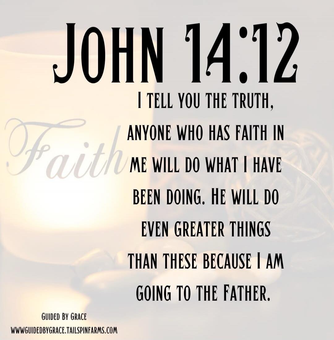 JOHN 14:12 I TELL YOU THE TRUTH, ANYONE WHO HAS FAITH IN ME WILL DO WHAT I HAVE BEEN DOING. HE WILL DO EVEN GREATER THINGS THAN THESE BECAUSE I AM GOING TO THE FATHER. Faith GUIDED BY GRACE WWW.GUIDEDBYGRACE.TAILSPINFARMS.COM
