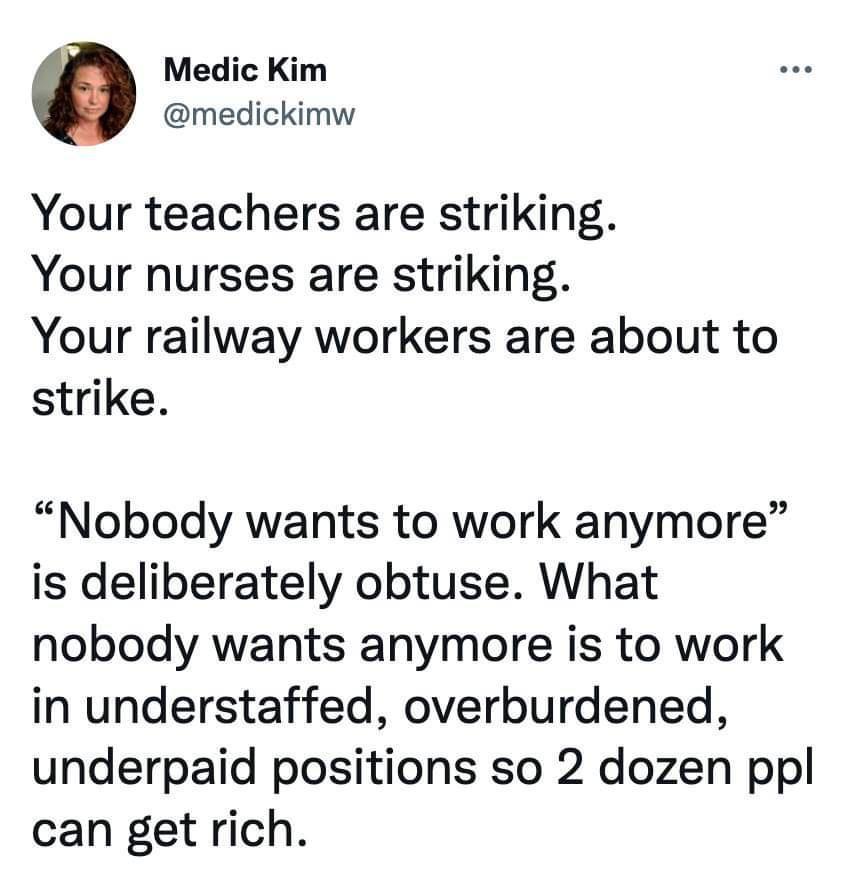 Medic Kim medickimw Your teachers are striking Your nurses are striking Your railway workers are about to strike Nobody wants to work anymore is deliberately obtuse What nobody wants anymore is to work in understaffed overburdened underpaid positions so 2 dozen ppl can get rich