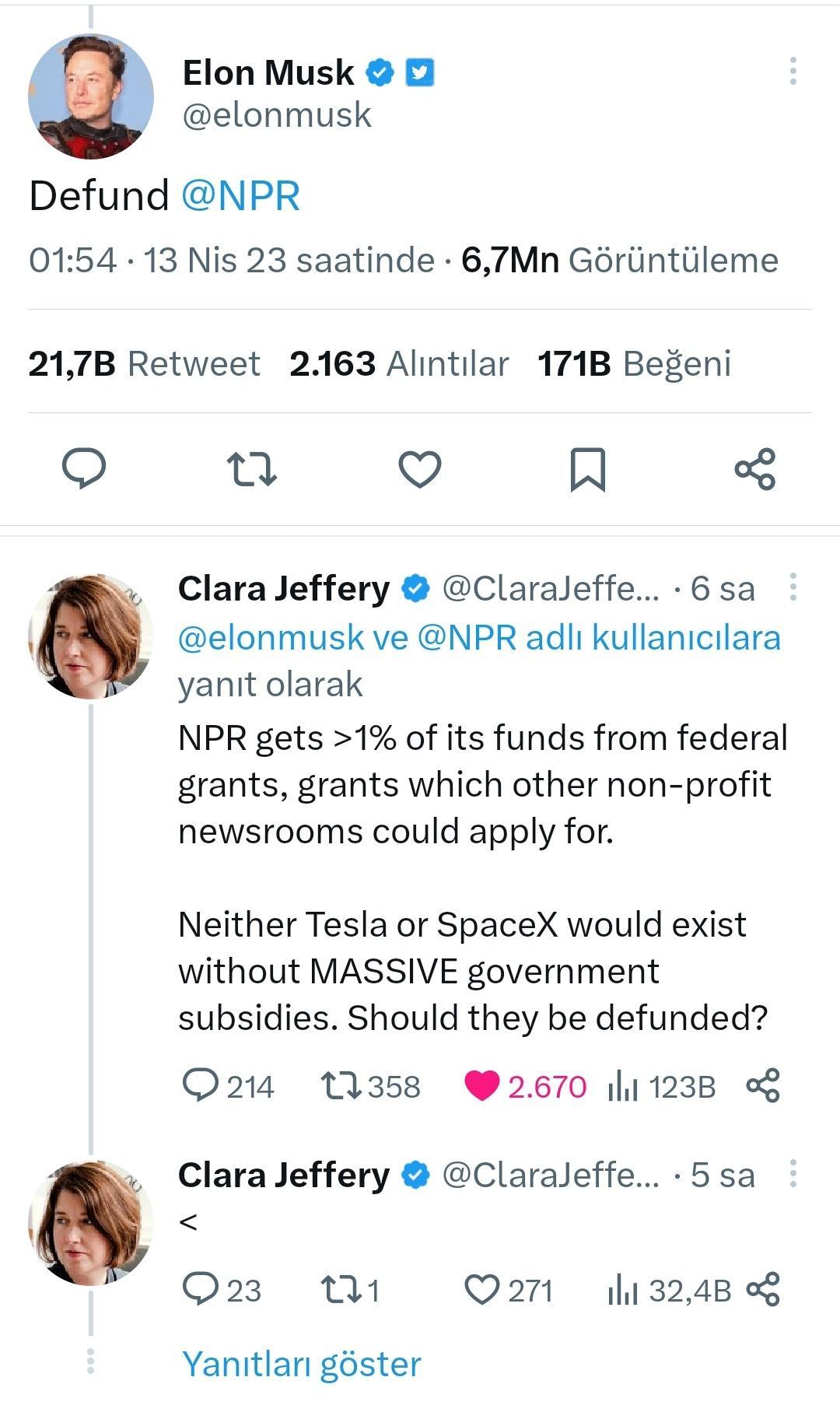 Elon Musk 2 elonmusk Defund NPR 0154 13 Nis 23 saatinde 67Mn Goriintiileme 217B Retweet 2163 Alintilar 171B Begeni it Q N 3 Clara Jeffery Claraleffe 6 sa elonmusk ve NPR adli kullanicilara yanit olarak NPR gets 1 of its funds from federal grants grants which other non profit newsrooms could apply for Neither Tesla or SpaceX would exist without MASSIVE government subsidies Should they be defunded O