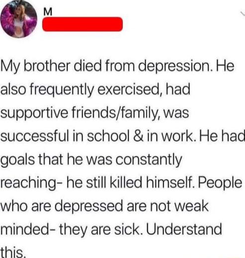 i My brother died from depression He also frequently exercised had supportive friendsfamily was successful in school in work He had goals that he was constantly reaching he still killed himself People who are depressed are not weak minded they are sick Understand this