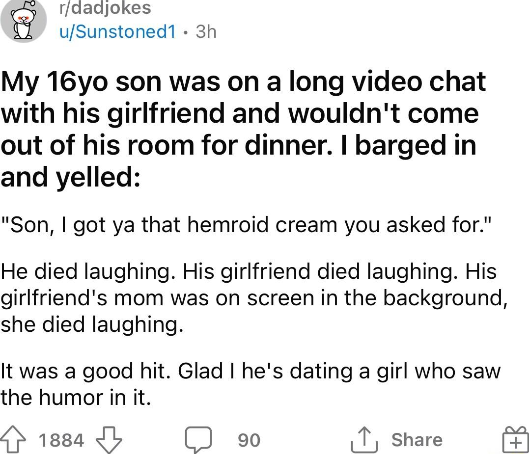 g rdadjokes uSunstoned1 3h My 16yo son was on a long video chat with his girlfriend and wouldnt come out of his room for dinner barged in and yelled Son got ya that hemroid cream you asked for He died laughing His girlfriend died laughing His girlfriends mom was on screen in the background she died laughing It was a good hit Glad hes dating a girl who saw the humor in it 4 1884 1 9 T share
