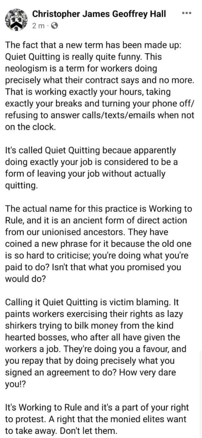 Christopher James Geoffrey Hall N o The fact that a new term has been made up Quiet Quitting is really quite funny This neologism is a term for workers doing precisely what their contract says and no more That is working exactly your hours taking exactly your breaks and turning your phone off refusing to answer callstextsemails when not on the clock Its called Quiet Quitting becaue apparently doin
