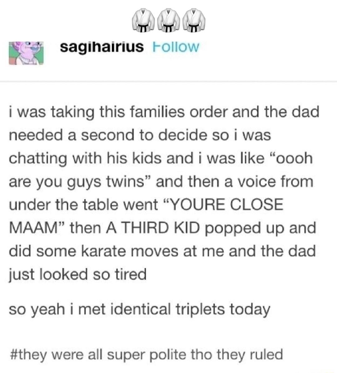 sagihairius Follow i was taking this families order and the dad needed a second to decide so i was chatting with his kids and i was like oooh are you guys twins and then a voice from under the table went YOURE CLOSE MAAM then A THIRD KID popped up and did some karate moves at me and the dad just looked so tired so yeah i met identical triplets today they were all super polite tho they ruled