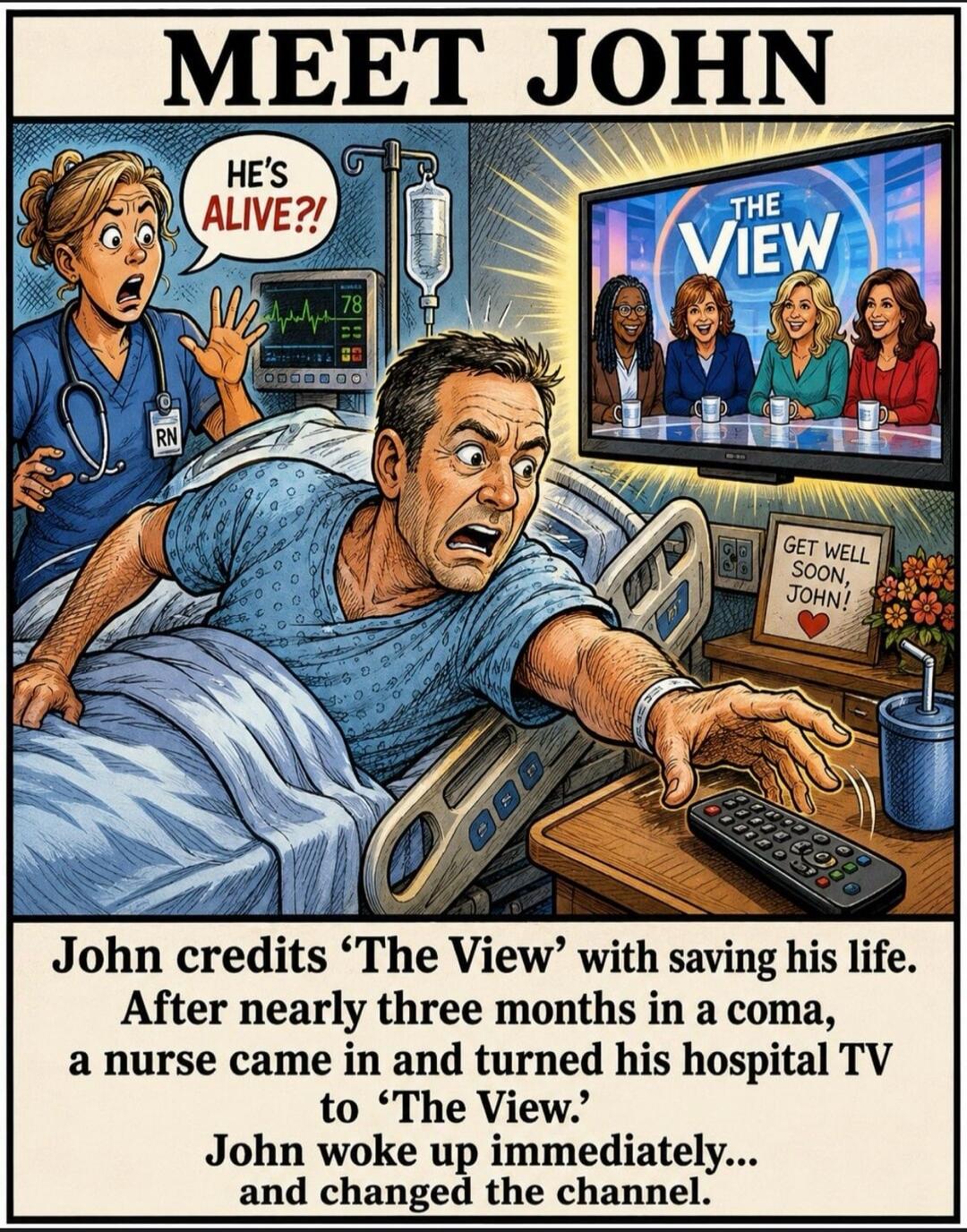 MEET JOHN HE'S ALIVE?! RN 78 THE VIEW GET WELL SOON, JOHN! John credits 'The View' with saving his life. After nearly three months in a coma, a nurse came in and turned his hospital TV to 'The View.' John woke up immediately... and changed the channel.