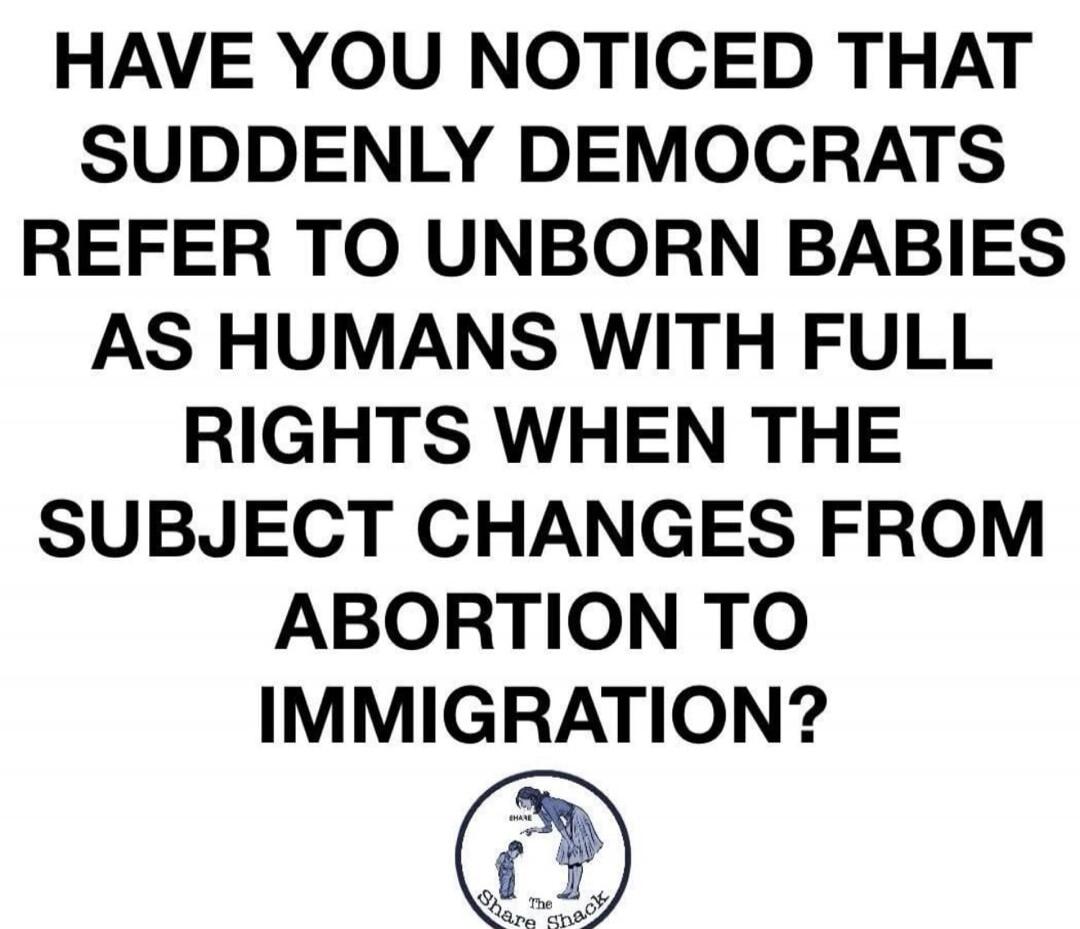 HAVE YOU NOTICED THAT SUDDENLY DEMOCRATS REFER TO UNBORN BABIES AS HUMANS WITH FULL RIGHTS WHEN THE SUBJECT CHANGES FROM ABORTION TO IMMIGRATION?