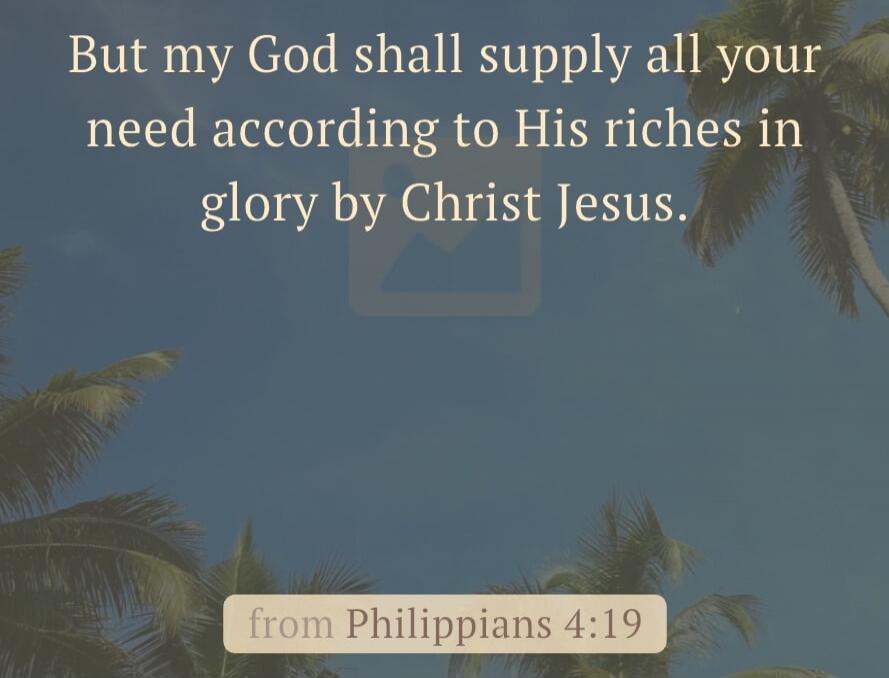 But my God shall supply all your need according to His riches in glory by Christ Jesus. from Philippians 4:19