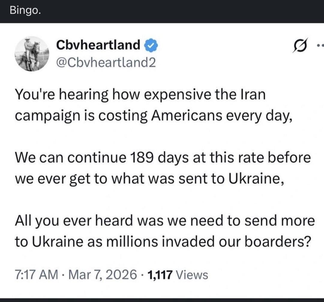 Bingo. You're hearing how expensive the Iran campaign is costing Americans every day, We can continue 189 days at this rate before we ever get to what was sent to Ukraine, All you ever heard was we need to send more to Ukraine as millions invaded our boarders? 7:17 AM Mar 7, 2026 1,117 Views