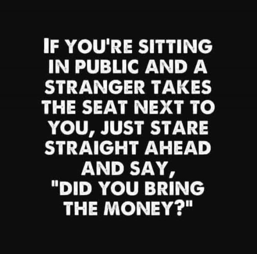 IF YOU'RE SITTING IN PUBLIC AND A STRANGER TAKES THE SEAT NEXT TO YOU, JUST STARE STRAIGHT AHEAD AND SAY, 