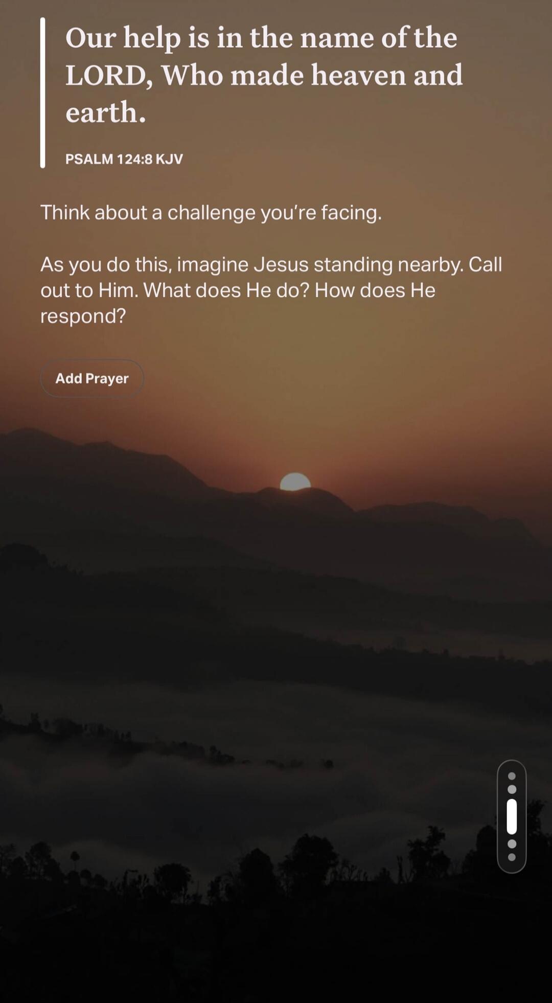 Our help is in the name of the LORD, Who made heaven and earth. PSALM 124:8 KJV Think about a challenge you're facing. As you do this, imagine Jesus standing nearby. Call out to Him. What does He do? How does He respond? Add Prayer